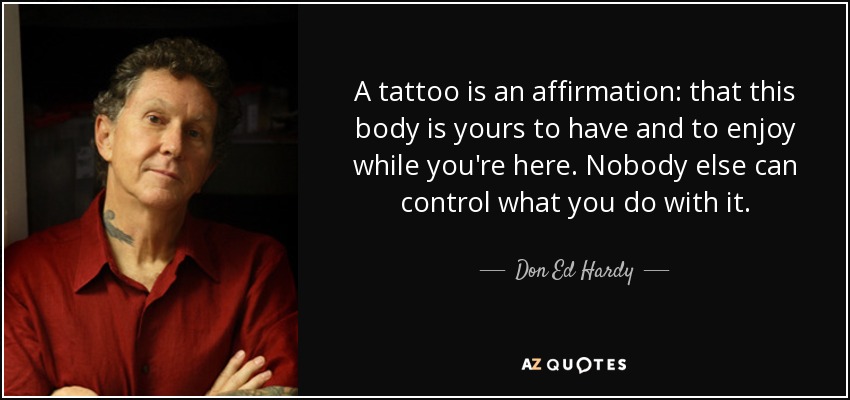 A tattoo is an affirmation: that this body is yours to have and to enjoy while you're here. Nobody else can control what you do with it. - Don Ed Hardy