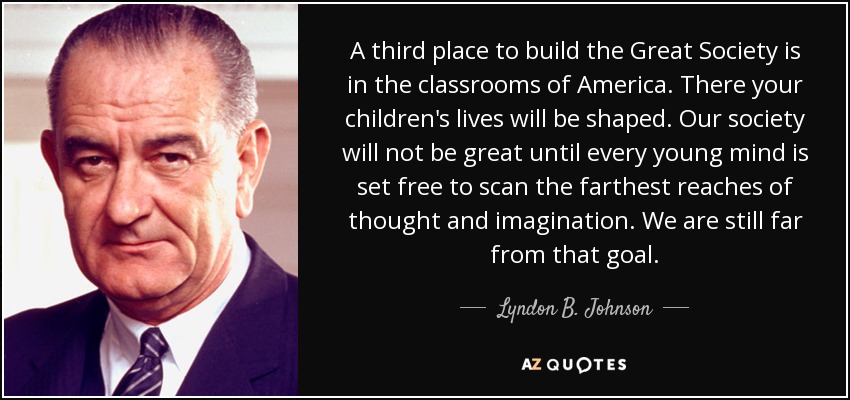 A third place to build the Great Society is in the classrooms of America. There your children's lives will be shaped. Our society will not be great until every young mind is set free to scan the farthest reaches of thought and imagination. We are still far from that goal. - Lyndon B. Johnson