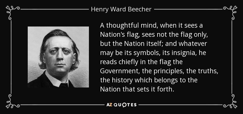 A thoughtful mind, when it sees a Nation's flag, sees not the flag only, but the Nation itself; and whatever may be its symbols, its insignia, he reads chiefly in the flag the Government, the principles, the truths, the history which belongs to the Nation that sets it forth. - Henry Ward Beecher