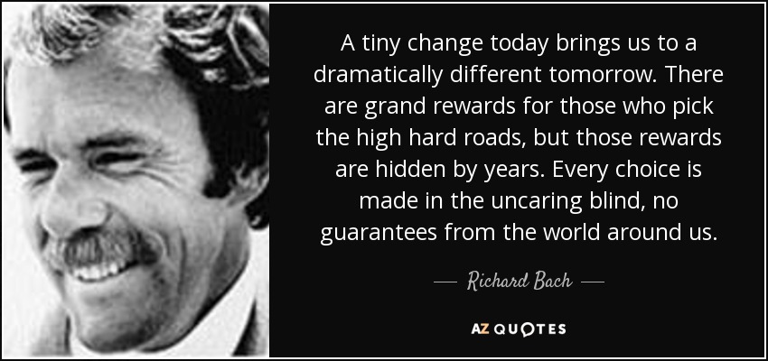 A tiny change today brings us to a dramatically different tomorrow. There are grand rewards for those who pick the high hard roads, but those rewards are hidden by years. Every choice is made in the uncaring blind, no guarantees from the world around us. - Richard Bach