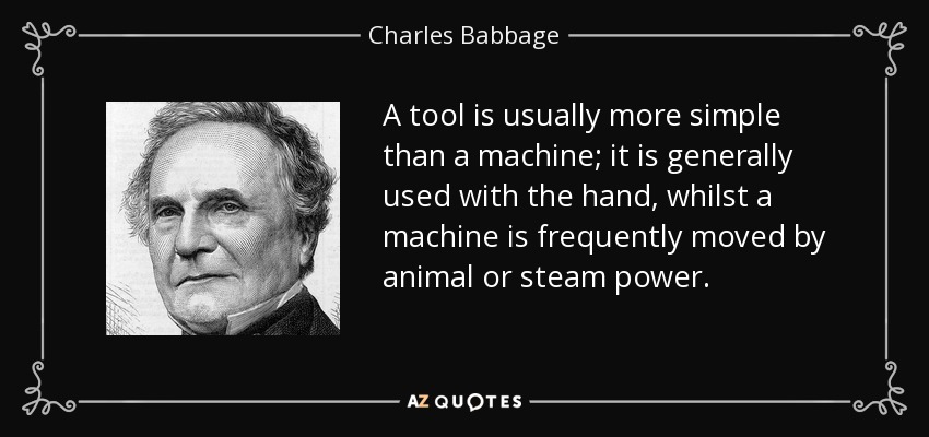 A tool is usually more simple than a machine; it is generally used with the hand, whilst a machine is frequently moved by animal or steam power. - Charles Babbage