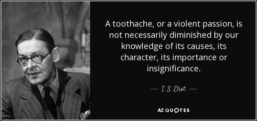 Un dolor de muelas, o una pasión violenta, no se ven necesariamente disminuidos por nuestro conocimiento de sus causas, su carácter, su importancia o insignificancia. - T. S. Eliot