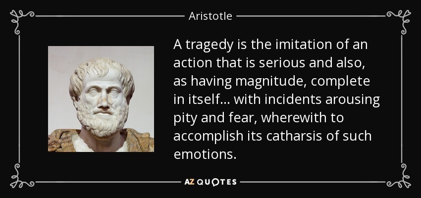 A tragedy is the imitation of an action that is serious and also, as having magnitude, complete in itself . . . with incidents arousing pity and fear, wherewith to accomplish its catharsis of such emotions. - Aristotle