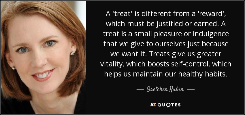 A 'treat' is different from a 'reward', which must be justified or earned. A treat is a small pleasure or indulgence that we give to ourselves just because we want it. Treats give us greater vitality, which boosts self-control, which helps us maintain our healthy habits. - Gretchen Rubin
