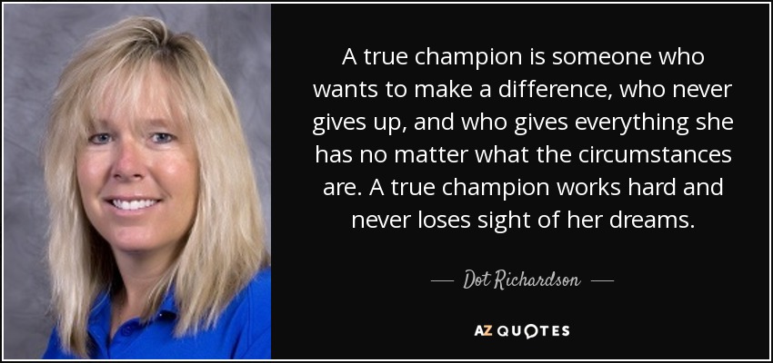 A true champion is someone who wants to make a difference, who never gives up, and who gives everything she has no matter what the circumstances are. A true champion works hard and never loses sight of her dreams. - Dot Richardson