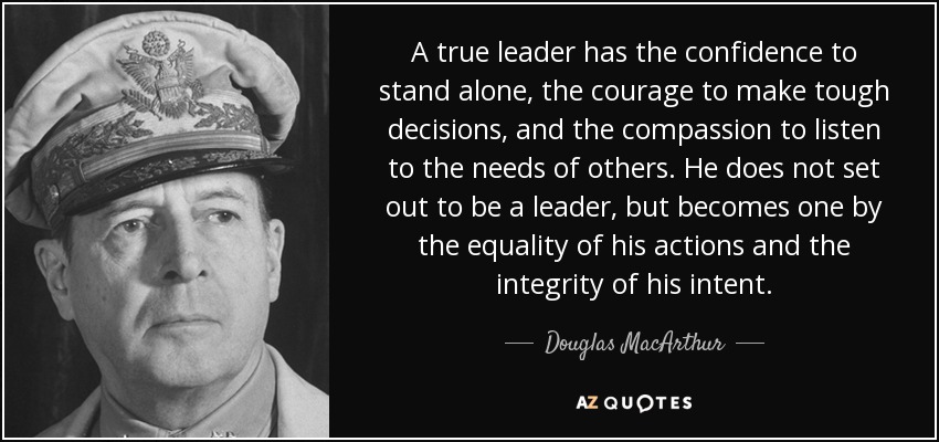Un verdadero líder tiene la confianza necesaria para valerse por sí mismo, el valor para tomar decisiones difíciles y la compasión para escuchar las necesidades de los demás. No se propone ser un líder, sino que se convierte en uno por la igualdad de sus acciones y la integridad de su intención. - Douglas MacArthur