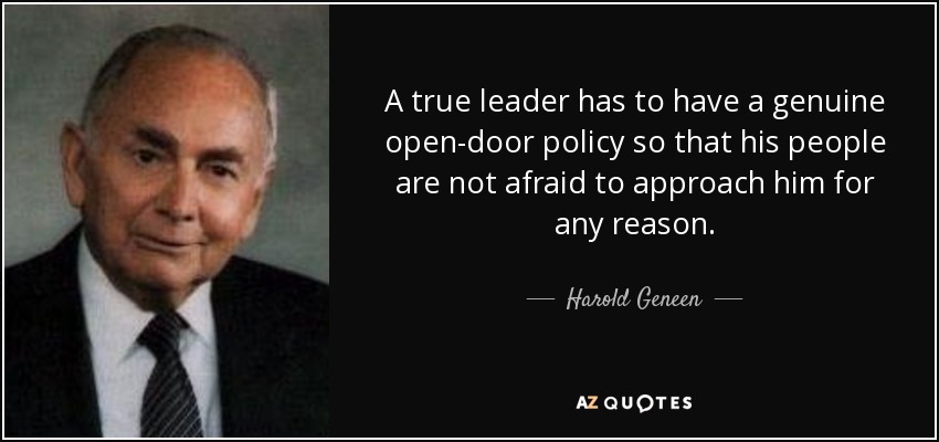 A true leader has to have a genuine open-door policy so that his people are not afraid to approach him for any reason. - Harold Geneen