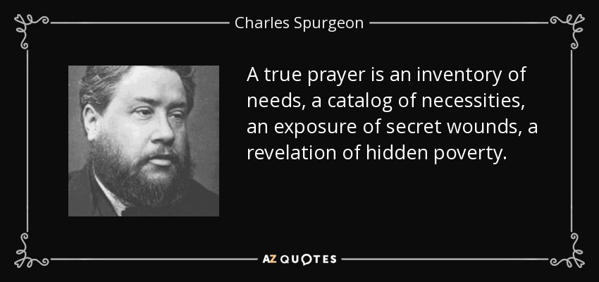A true prayer is an inventory of needs, a catalog of necessities, an exposure of secret wounds, a revelation of hidden poverty. - Charles Spurgeon