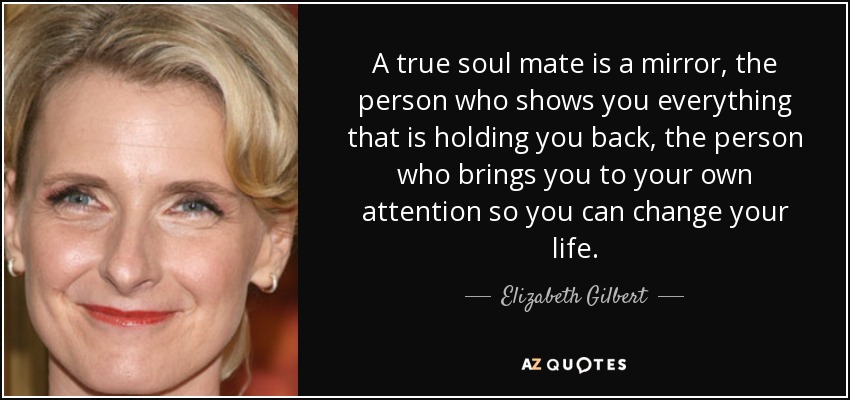 A true soul mate is a mirror, the person who shows you everything that is holding you back, the person who brings you to your own attention so you can change your life. - Elizabeth Gilbert