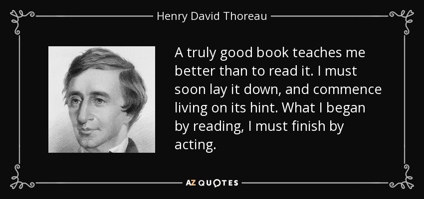 A truly good book teaches me better than to read it. I must soon lay it down, and commence living on its hint. What I began by reading, I must finish by acting. - Henry David Thoreau