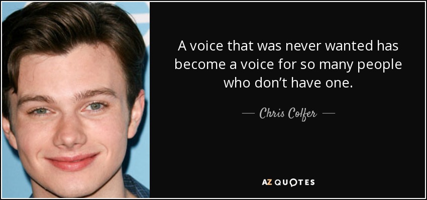 A voice that was never wanted has become a voice for so many people who don’t have one. - Chris Colfer