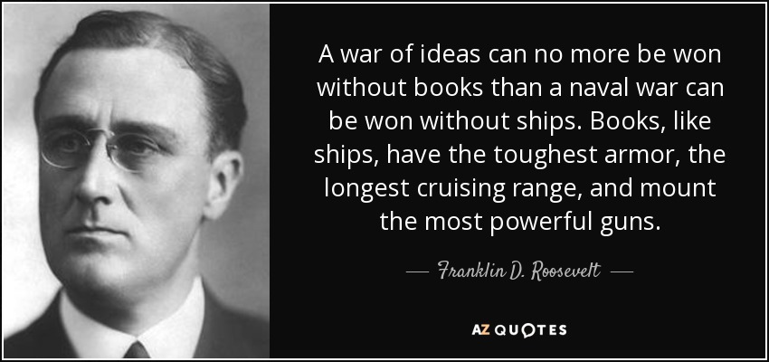 A war of ideas can no more be won without books than a naval war can be won without ships. Books, like ships, have the toughest armor, the longest cruising range, and mount the most powerful guns. - Franklin D. Roosevelt