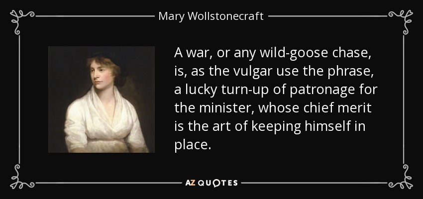 A war, or any wild-goose chase, is, as the vulgar use the phrase, a lucky turn-up of patronage for the minister, whose chief merit is the art of keeping himself in place. - Mary Wollstonecraft