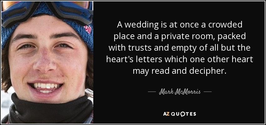 A wedding is at once a crowded place and a private room, packed with trusts and empty of all but the heart's letters which one other heart may read and decipher. - Mark McMorris