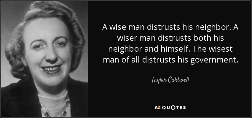 A wise man distrusts his neighbor. A wiser man distrusts both his neighbor and himself. The wisest man of all distrusts his government. - Taylor Caldwell