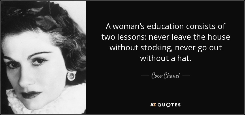 A woman's education consists of two lessons: never leave the house without stocking, never go out without a hat. - Coco Chanel