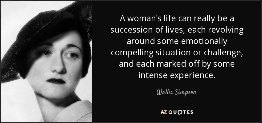 A woman's life can really be a succession of lives, each revolving around some emotionally compelling situation or challenge, and each marked off by some intense experience. - Wallis Simpson