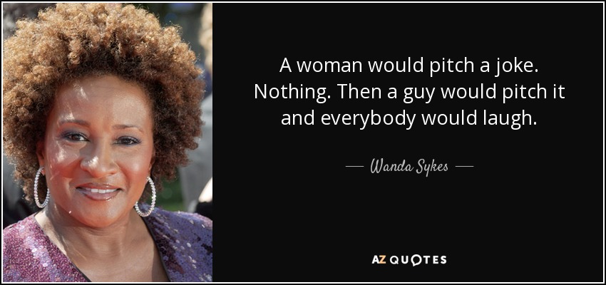 A woman would pitch a joke. Nothing. Then a guy would pitch it and everybody would laugh. - Wanda Sykes