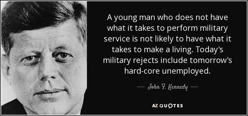 A young man who does not have what it takes to perform military service is not likely to have what it takes to make a living. Today's military rejects include tomorrow's hard-core unemployed. - John F. Kennedy