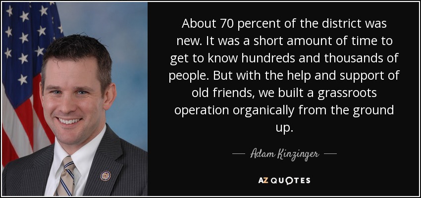 About 70 percent of the district was new. It was a short amount of time to get to know hundreds and thousands of people. But with the help and support of old friends, we built a grassroots operation organically from the ground up. - Adam Kinzinger