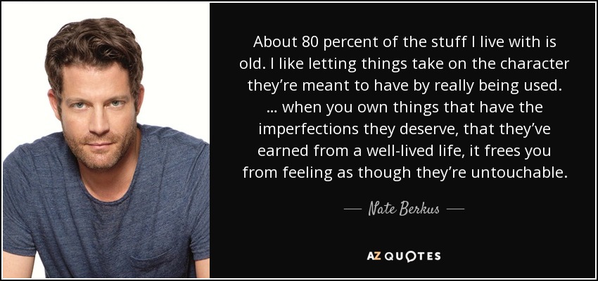 About 80 percent of the stuff I live with is old. I like letting things take on the character they’re meant to have by really being used. … when you own things that have the imperfections they deserve, that they’ve earned from a well-lived life, it frees you from feeling as though they’re untouchable. - Nate Berkus
