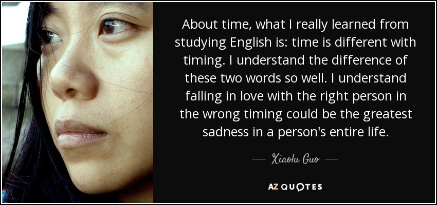 About time, what I really learned from studying English is: time is different with timing. I understand the difference of these two words so well. I understand falling in love with the right person in the wrong timing could be the greatest sadness in a person's entire life. - Xiaolu Guo