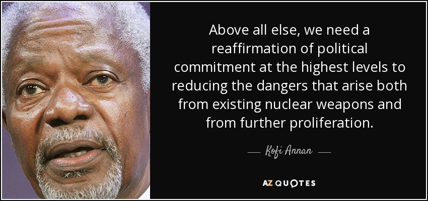 Above all else, we need a reaffirmation of political commitment at the highest levels to reducing the dangers that arise both from existing nuclear weapons and from further proliferation. - Kofi Annan