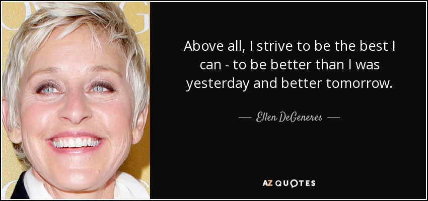 Above all, I strive to be the best I can - to be better than I was yesterday and better tomorrow. - Ellen DeGeneres