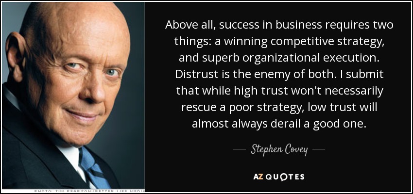 Above all, success in business requires two things: a winning competitive strategy, and superb organizational execution. Distrust is the enemy of both. I submit that while high trust won't necessarily rescue a poor strategy, low trust will almost always derail a good one. - Stephen Covey