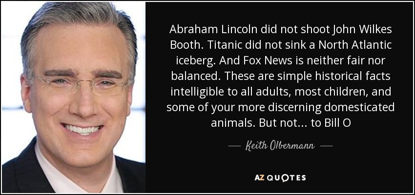 Abraham Lincoln did not shoot John Wilkes Booth. Titanic did not sink a North Atlantic iceberg. And Fox News is neither fair nor balanced. These are simple historical facts intelligible to all adults, most children, and some of your more discerning domesticated animals. But not... to Bill O - Keith Olbermann