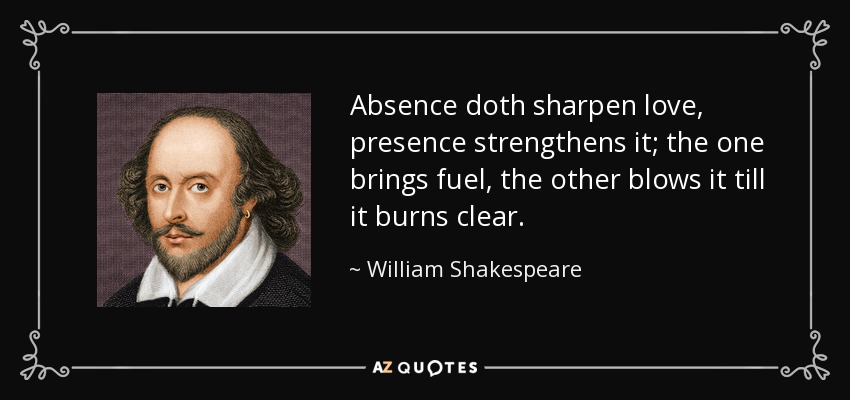 Absence doth sharpen love, presence strengthens it; the one brings fuel, the other blows it till it burns clear. - William Shakespeare