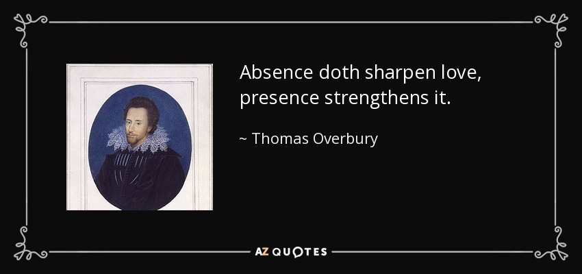 Absence doth sharpen love, presence strengthens it. - Thomas Overbury