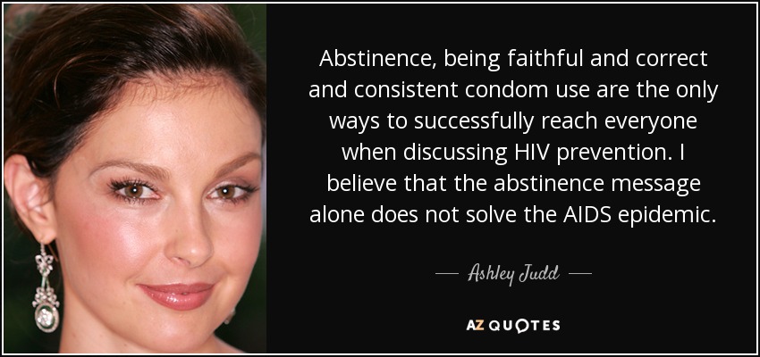 Abstinence, being faithful and correct and consistent condom use are the only ways to successfully reach everyone when discussing HIV prevention. I believe that the abstinence message alone does not solve the AIDS epidemic. - Ashley Judd
