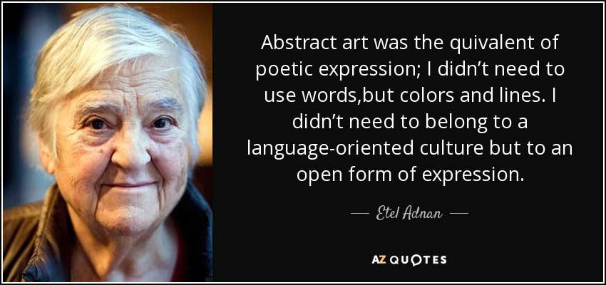 Abstract art was the quivalent of poetic expression; I didn’t need to use words,but colors and lines. I didn’t need to belong to a language-oriented culture but to an open form of expression. - Etel Adnan