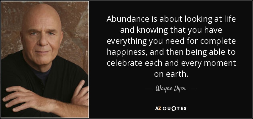 Abundance is about looking at life and knowing that you have everything you need for complete happiness, and then being able to celebrate each and every moment on earth. - Wayne Dyer