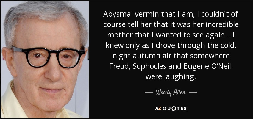 Abysmal vermin that I am, I couldn't of course tell her that it was her incredible mother that I wanted to see again… I knew only as I drove through the cold, night autumn air that somewhere Freud, Sophocles and Eugene O’Neill were laughing. - Woody Allen