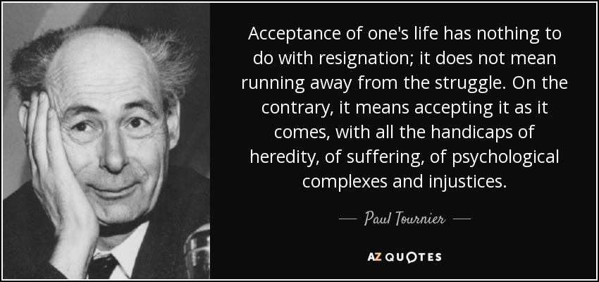 Acceptance of one's life has nothing to do with resignation; it does not mean running away from the struggle. On the contrary, it means accepting it as it comes, with all the handicaps of heredity, of suffering, of psychological complexes and injustices. - Paul Tournier