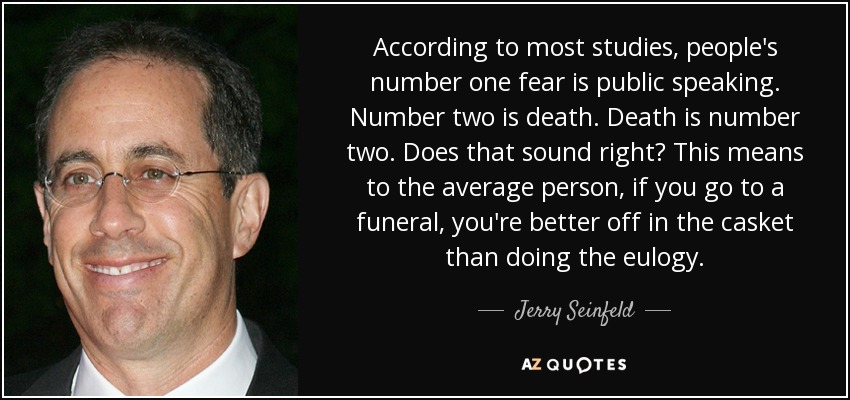 According to most studies, people's number one fear is public speaking. Number two is death. Death is number two. Does that sound right? This means to the average person, if you go to a funeral, you're better off in the casket than doing the eulogy. - Jerry Seinfeld