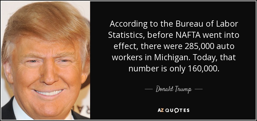 According to the Bureau of Labor Statistics, before NAFTA went into effect, there were 285,000 auto workers in Michigan. Today, that number is only 160,000. - Donald Trump