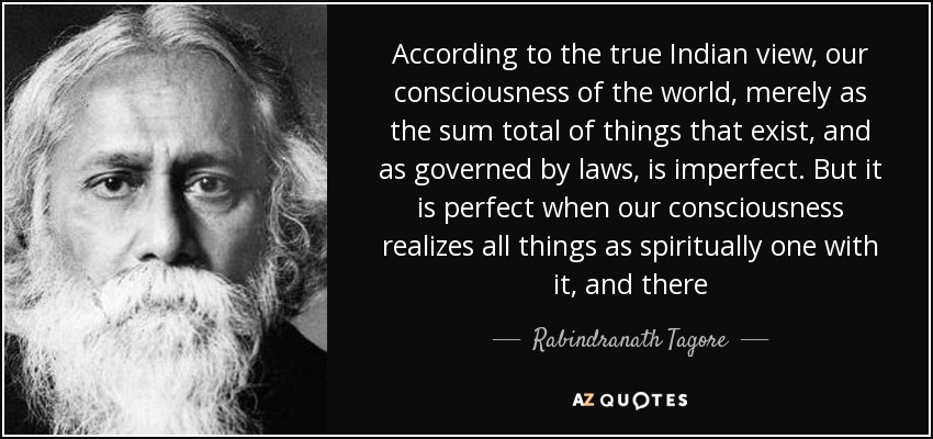 According to the true Indian view, our consciousness of the world, merely as the sum total of things that exist, and as governed by laws, is imperfect. But it is perfect when our consciousness realizes all things as spiritually one with it, and there - Rabindranath Tagore