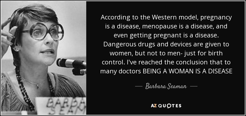 According to the Western model, pregnancy is a disease, menopause is a disease, and even getting pregnant is a disease. Dangerous drugs and devices are given to women, but not to men- just for birth control. I've reached the conclusion that to many doctors BEING A WOMAN IS A DISEASE - Barbara Seaman