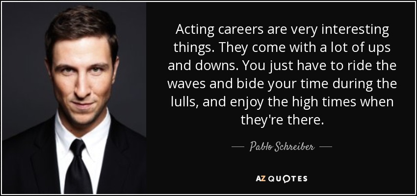 Acting careers are very interesting things. They come with a lot of ups and downs. You just have to ride the waves and bide your time during the lulls, and enjoy the high times when they're there. - Pablo Schreiber