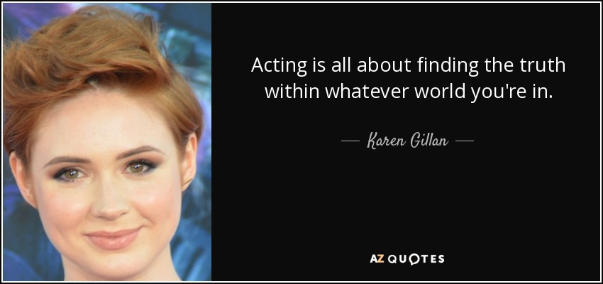 Acting is all about finding the truth within whatever world you're in. - Karen Gillan