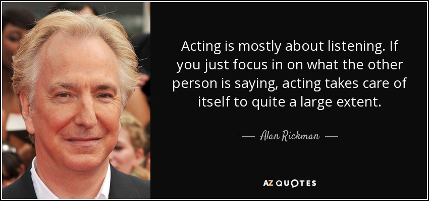 Acting is mostly about listening. If you just focus in on what the other person is saying, acting takes care of itself to quite a large extent. - Alan Rickman
