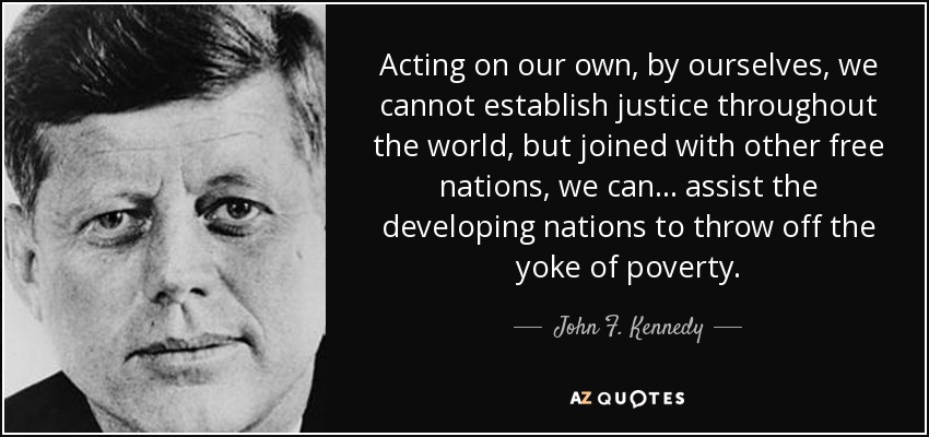Acting on our own, by ourselves, we cannot establish justice throughout the world, but joined with other free nations, we can ... assist the developing nations to throw off the yoke of poverty. - John F. Kennedy