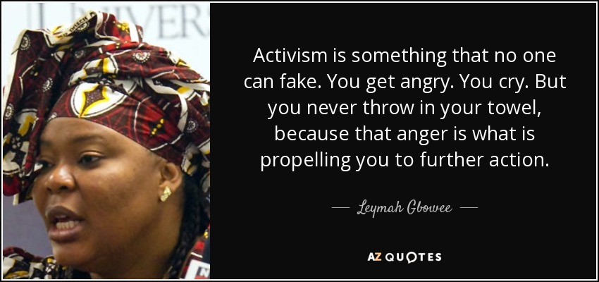 Activism is something that no one can fake. You get angry. You cry. But you never throw in your towel, because that anger is what is propelling you to further action. - Leymah Gbowee