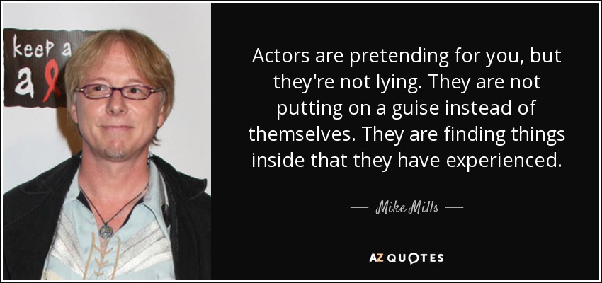 Actors are pretending for you, but they're not lying. They are not putting on a guise instead of themselves. They are finding things inside that they have experienced. - Mike Mills
