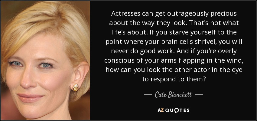 Las actrices pueden volverse escandalosamente pretenciosas sobre su aspecto. La vida no es eso. Si te matas de hambre hasta el punto de que tus neuronas se marchitan, nunca harás un buen trabajo. Y si eres demasiado consciente de que tus brazos se agitan al viento, ¿cómo puedes mirar al otro actor a los ojos para responderle? - Cate Blanchett