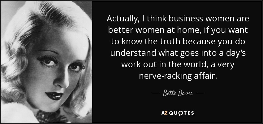 Actually, I think business women are better women at home, if you want to know the truth because you do understand what goes into a day's work out in the world, a very nerve-racking affair. - Bette Davis