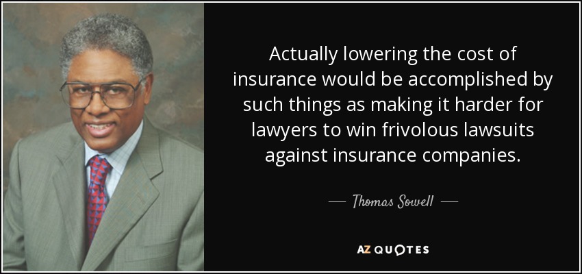 Actually lowering the cost of insurance would be accomplished by such things as making it harder for lawyers to win frivolous lawsuits against insurance companies. - Thomas Sowell